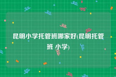 昆明小学托管班哪家好(昆明托管班 小学)