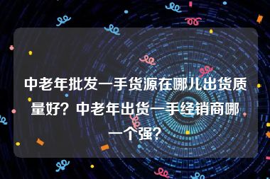 中老年批发一手货源在哪儿出货质量好？中老年出货一手经销商哪一个强？