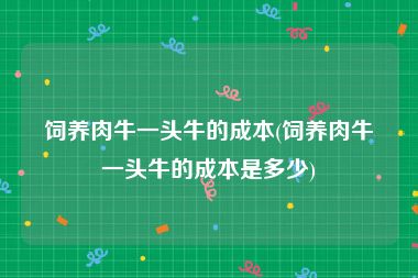 饲养肉牛一头牛的成本(饲养肉牛一头牛的成本是多少)