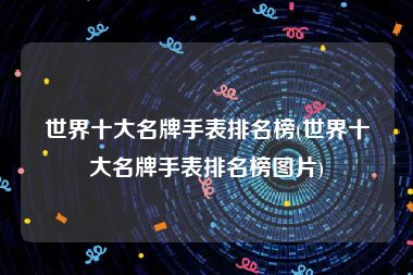 世界十大名牌手表排名榜(世界十大名牌手表排名榜图片)