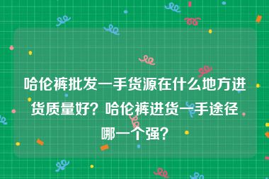 哈伦裤批发一手货源在什么地方进货质量好？哈伦裤进货一手途径哪一个强？