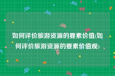 如何评价旅游资源的要素价值(如何评价旅游资源的要素价值观)