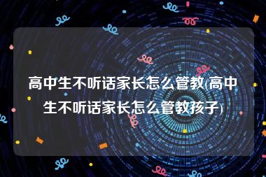 高中生不听话家长怎么管教(高中生不听话家长怎么管教孩子)