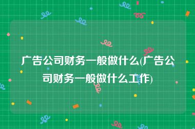 广告公司财务一般做什么(广告公司财务一般做什么工作)