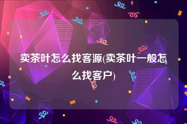 卖茶叶怎么找客源(卖茶叶一般怎么找客户)