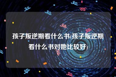 孩子叛逆期看什么书(孩子叛逆期看什么书对她比较好)