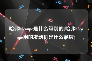 哈弗h6coupe是什么级别的(哈弗h6coupe用的发动机是什么品牌)